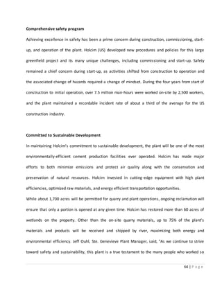 64 | P a g e
Comprehensive safety program
Achieving excellence in safety has been a prime concern during construction, commissioning, start-
up, and operation of the plant. Holcim (US) developed new procedures and policies for this large
greenfield project and its many unique challenges, including commissioning and start-up. Safety
remained a chief concern during start-up, as activities shifted from construction to operation and
the associated change of hazards required a change of mindset. During the four years from start of
construction to initial operation, over 7.5 million man-hours were worked on-site by 2,500 workers,
and the plant maintained a recordable incident rate of about a third of the average for the US
construction industry.
Committed to Sustainable Development
In maintaining Holcim's commitment to sustainable development, the plant will be one of the most
environmentally-efficient cement production facilities ever operated. Holcim has made major
efforts to both minimize emissions and protect air quality along with the conservation and
preservation of natural resources. Holcim invested in cutting-edge equipment with high plant
efficiencies, optimized raw materials, and energy efficient transportation opportunities.
While about 1,700 acres will be permitted for quarry and plant operations, ongoing reclamation will
ensure that only a portion is opened at any given time. Holcim has restored more than 60 acres of
wetlands on the property. Other than the on-site quarry materials, up to 75% of the plant's
materials and products will be received and shipped by river, maximizing both energy and
environmental efficiency. Jeff Ouhl, Ste. Genevieve Plant Manager, said, "As we continue to strive
toward safety and sustainability, this plant is a true testament to the many people who worked so
 