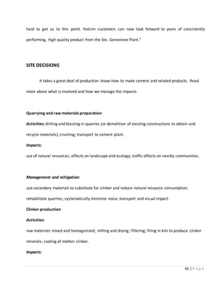 65 | P a g e
hard to get us to this point. Holcim customers can now look forward to years of consistently
performing, high quality product from the Ste. Genevieve Plant."
SITE DECISIONS
It takes a great deal of production know-how to make cement and related products. Read
more about what is involved and how we manage the impacts.
Quarrying and raw materials preparation
Activities: drilling and blasting in quarries (or demolition of existing constructions to obtain and
recycle materials); crushing; transport to cement plant.
Impacts:
use of natural resources; effects on landscape and ecology; traffic effects on nearby communities.
Management and mitigation:
use secondary materials to substitute for clinker and reduce natural resource consumption;
rehabilitate quarries; systematically minimize noise, transport and visual impact.
Clinker production
Activities:
raw materials mixed and homogenized; milling and drying; filtering; firing in kiln to produce clinker
minerals; cooling of molten clinker.
Impacts:
 