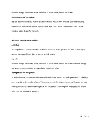 66 | P a g e
intensive energy and resource use; emissions to atmosphere; health and safety.
Management and mitigation:
replace fossil fuels and raw materials with waste and industrial by-products (alternative fuels);
continuously monitor and reduce CO2 and other emissions; foster a health and safety culture
including a zero target for incidents.
Cement grinding and distribution
Activities:
grinding of cooled clinker with other materials in cement mill to produce the final cement types;
cement transported from plant in bags or as bulk powder.
Impacts:
intensive energy and resource use; emissions to atmosphere; health and safety. intensive energy
and resource use; emissions to atmosphere; health and safety
Management and mitigation:
as well as internal systems and controls mentioned above, Holcim places huge emphasis on being a
good neighbor and a good employer. This entails not only limiting environmental impacts but also
working with our stakeholders throughout our value chain - including our employees and people
living near our plants and factories.
 