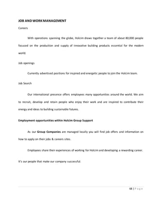 68 | P a g e
JOB AND WORKMANAGEMENT
Careers
With operations spanning the globe, Holcim draws together a team of about 80,000 people
focused on the production and supply of innovative building products essential for the modern
world.
Job openings
Currently advertised positions for inspired and energetic people to join the Holcim team.
Job Search
Our international presence offers employees many opportunities around the world. We aim
to recruit, develop and retain people who enjoy their work and are inspired to contribute their
energy and ideas to building sustainable futures.
Employment opportunities within Holcim Group Support
As our Group Companies are managed locally you will find job offers and information on
how to apply on their jobs & careers sites.
Employees share their experiences of working for Holcim and developing a rewarding career.
It's our people that make our company successful.
 