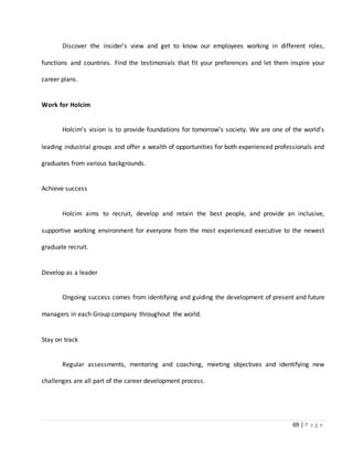 69 | P a g e
Discover the insider's view and get to know our employees working in different roles,
functions and countries. Find the testimonials that fit your preferences and let them inspire your
career plans.
Work for Holcim
Holcim's vision is to provide foundations for tomorrow's society. We are one of the world's
leading industrial groups and offer a wealth of opportunities for both experienced professionals and
graduates from various backgrounds.
Achieve success
Holcim aims to recruit, develop and retain the best people, and provide an inclusive,
supportive working environment for everyone from the most experienced executive to the newest
graduate recruit.
Develop as a leader
Ongoing success comes from identifying and guiding the development of present and future
managers in each Group company throughout the world.
Stay on track
Regular assessments, mentoring and coaching, meeting objectives and identifying new
challenges are all part of the career development process.
 