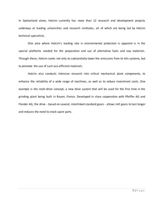 7 | P a g e
In Switzerland alone, Holcim currently has more than 12 research and development projects
underway at leading universities and research institutes, all of which are being led by Holcim
technical specialists.
One area where Holcim's leading role in environmental protection is apparent is in the
special platforms needed for the preparation and use of alternative fuels and raw materials.
Through these, Holcim seeks not only to substantially lower the emissions from its kiln systems, but
to promote the use of such eco-efficient materials.
Holcim also conducts intensive research into critical mechanical plant components, to
enhance the reliability of a wide range of machines, as well as to reduce investment costs. One
example is the multi-drive concept, a new drive system that will be used for the first time in the
grinding plant being built in Rouen, France. Developed in close cooperation with Pfeiffer AG and
Flender AG, the drive - based on several, interlinked standard gears - allows mill gears to last longer
and reduces the need to stock spare parts.
 