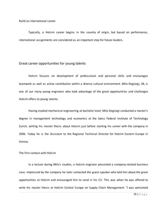 70 | P a g e
Build an international career
Typically, a Holcim career begins in the country of origin, but based on performance,
international assignments are considered as an important step for future leaders.
Great career opportunities for young talents
Holcim focuses on development of professional and personal skills and encourages
teamwork as well as active contribution within a diverse cultural environment. Milo Degiorgi, 28, is
one of our many young engineers who took advantage of the great opportunities and challenges
Holcim offers to young talents.
Having studied mechanical engineering at bachelor level, Milo Degiorgi conducted a master's
degree in management technology and economics at the Swiss Federal Institute of Technology
Zurich, writing his master thesis about Holcim just before starting his career with the company in
2006. Today he is the Assistant to the Regional Technical Director for Holcim Eastern Europe in
Vienna.
The first contact with Holcim
In a lecture during Milo's studies, a Holcim engineer presented a company-related business
case. Impressed by the company he later contacted the guest speaker who told him about the great
opportunities at Holcim and encouraged him to send in his CV. This was when he was offered to
write his master thesis at Holcim Central Europe on Supply Chain Management. "I was welcomed
 