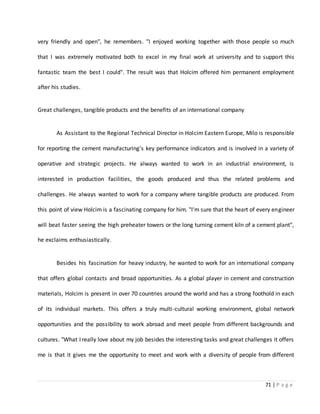 71 | P a g e
very friendly and open", he remembers. "I enjoyed working together with those people so much
that I was extremely motivated both to excel in my final work at university and to support this
fantastic team the best I could". The result was that Holcim offered him permanent employment
after his studies.
Great challenges, tangible products and the benefits of an international company
As Assistant to the Regional Technical Director in Holcim Eastern Europe, Milo is responsible
for reporting the cement manufacturing's key performance indicators and is involved in a variety of
operative and strategic projects. He always wanted to work in an industrial environment, is
interested in production facilities, the goods produced and thus the related problems and
challenges. He always wanted to work for a company where tangible products are produced. From
this point of view Holcim is a fascinating company for him. "I'm sure that the heart of every engineer
will beat faster seeing the high preheater towers or the long turning cement kiln of a cement plant",
he exclaims enthusiastically.
Besides his fascination for heavy industry, he wanted to work for an international company
that offers global contacts and broad opportunities. As a global player in cement and construction
materials, Holcim is present in over 70 countries around the world and has a strong foothold in each
of its individual markets. This offers a truly multi-cultural working environment, global network
opportunities and the possibility to work abroad and meet people from different backgrounds and
cultures. "What I really love about my job besides the interesting tasks and great challenges it offers
me is that it gives me the opportunity to meet and work with a diversity of people from different
 