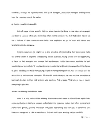 72 | P a g e
countries", he says. He regularly meets with plant managers, production managers and engineers
from the countries around the region.
At Holcim everything is possible
Lots of young people work for Holcim, young talents that bring in new ideas, are engaged
and keen to succeed which also motivates others in the company. The fact that within Holcim we
live a culture of open communication helps new employees to get in touch with others and
familiarize with the company.
Holcim encourages its employees to take an active role in directing their careers and make
use of the wealth of programs and coaching options available. Young talents have the opportunity
to focus on their strengths and improve their weaknesses. Holcim has careers available for both
specialists and generalists. "If you have the energy, potential and inspiration you will get the chance
to grow. Nowadays we have many young people in management positions. You can see 29-year-old
production or maintenance managers, 32-year-old plant managers, or even regional managers or
technical directors in their mid forties", Milo confirms. And he adds, "And believe me, at holcim
everything is possible.
What is the working environment like?
Ours is a truly multi-cultural working environment with about 67 nationalities represented
across our business. We have an open and collaborative corporate culture that offers personal and
professional growth, genuine innovation and global networking. We want you to contribute your
ideas and energy and to take on experiences that will enrich your working and personal life.
 