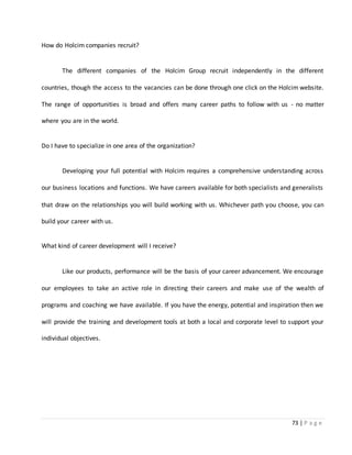 73 | P a g e
How do Holcim companies recruit?
The different companies of the Holcim Group recruit independently in the different
countries, though the access to the vacancies can be done through one click on the Holcim website.
The range of opportunities is broad and offers many career paths to follow with us - no matter
where you are in the world.
Do I have to specialize in one area of the organization?
Developing your full potential with Holcim requires a comprehensive understanding across
our business locations and functions. We have careers available for both specialists and generalists
that draw on the relationships you will build working with us. Whichever path you choose, you can
build your career with us.
What kind of career development will I receive?
Like our products, performance will be the basis of your career advancement. We encourage
our employees to take an active role in directing their careers and make use of the wealth of
programs and coaching we have available. If you have the energy, potential and inspiration then we
will provide the training and development tools at both a local and corporate level to support your
individual objectives.
 