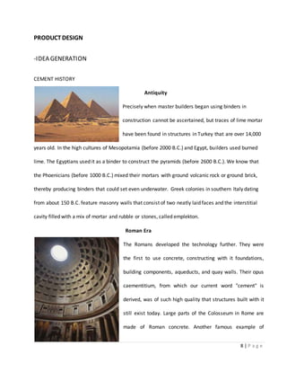 8 | P a g e
PRODUCTDESIGN
-IDEA GENERATION
CEMENT HISTORY
Antiquity
Precisely when master builders began using binders in
construction cannot be ascertained, but traces of lime mortar
have been found in structures in Turkey that are over 14,000
years old. In the high cultures of Mesopotamia (before 2000 B.C.) and Egypt, builders used burned
lime. The Egyptians used it as a binder to construct the pyramids (before 2600 B.C.). We know that
the Phoenicians (before 1000 B.C.) mixed their mortars with ground volcanic rock or ground brick,
thereby producing binders that could set even underwater. Greek colonies in southern Italy dating
from about 150 B.C. feature masonry walls that consist of two neatly laid faces and the interstitial
cavity filled with a mix of mortar and rubble or stones, called emplekton.
Roman Era
The Romans developed the technology further. They were
the first to use concrete, constructing with it foundations,
building components, aqueducts, and quay walls. Their opus
caementitium, from which our current word "cement" is
derived, was of such high quality that structures built with it
still exist today. Large parts of the Colosseum in Rome are
made of Roman concrete. Another famous example of
 
