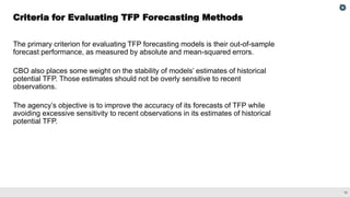 10
The primary criterion for evaluating TFP forecasting models is their out-of-sample
forecast performance, as measured by absolute and mean-squared errors.
CBO also places some weight on the stability of models’ estimates of historical
potential TFP. Those estimates should not be overly sensitive to recent
observations.
The agency’s objective is to improve the accuracy of its forecasts of TFP while
avoiding excessive sensitivity to recent observations in its estimates of historical
potential TFP.
Criteria for Evaluating TFP Forecasting Methods
 