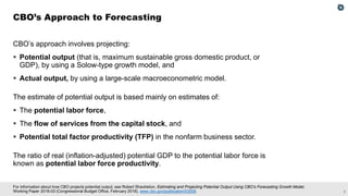 2
For information about how CBO projects potential output, see Robert Shackleton, Estimating and Projecting Potential Output Using CBO’s Forecasting Growth Model,
Working Paper 2018-03 (Congressional Budget Office, February 2018), www.cbo.gov/publication/53558.
CBO’s approach involves projecting:
▪ Potential output (that is, maximum sustainable gross domestic product, or
GDP), by using a Solow-type growth model, and
▪ Actual output, by using a large-scale macroeconometric model.
The estimate of potential output is based mainly on estimates of:
▪ The potential labor force,
▪ The flow of services from the capital stock, and
▪ Potential total factor productivity (TFP) in the nonfarm business sector.
The ratio of real (inflation-adjusted) potential GDP to the potential labor force is
known as potential labor force productivity.
CBO’s Approach to Forecasting
 