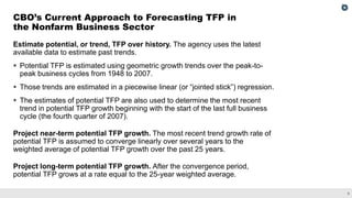 8
Estimate potential, or trend, TFP over history. The agency uses the latest
available data to estimate past trends.
▪ Potential TFP is estimated using geometric growth trends over the peak-to-
peak business cycles from 1948 to 2007.
▪ Those trends are estimated in a piecewise linear (or “jointed stick”) regression.
▪ The estimates of potential TFP are also used to determine the most recent
trend in potential TFP growth beginning with the start of the last full business
cycle (the fourth quarter of 2007).
Project near-term potential TFP growth. The most recent trend growth rate of
potential TFP is assumed to converge linearly over several years to the
weighted average of potential TFP growth over the past 25 years.
Project long-term potential TFP growth. After the convergence period,
potential TFP grows at a rate equal to the 25-year weighted average.
CBO’s Current Approach to Forecasting TFP in
the Nonfarm Business Sector
 