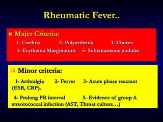 Rheumatic Fever..
 Majer Criteria:
1- Carditis 2- Polyarthritis 3- Chorea
4- Erythema Marginatum 5- Subcutaneous nodules
● Minor criteria:
1- Arthralgia 2- Ferver 3- Acute phase reactant
(ESR, CRP).
4- Prolong PR interval 5- Evidence of group A
streotococcal infection (AST, Throat culture…)
 