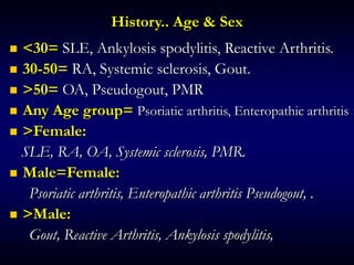 History.. Age & Sex
 <30= SLE, Ankylosis spodylitis, Reactive Arthritis.
 30-50= RA, Systemic sclerosis, Gout.
 >50= OA, Pseudogout, PMR
 Any Age group= Psoriatic arthritis, Enteropathic arthritis
 >Female:
SLE, RA, OA, Systemic sclerosis, PMR.
 Male=Female:
Psoriatic arthritis, Enteropathic arthritis Pseudogout, .
 >Male:
Gout, Reactive Arthritis, Ankylosis spodylitis,
 