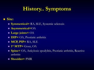 History.. Symptoms
 Site:
 Symmetrical= RA, SLE, Systemic sclerosis
 Asymmetrical=OA
 Large joints= OA
 DIP= OA, Psoriatic arthritis
 MCP, PIP= RA, SLE
 1st MTP= Gout, OA
 Spine= OA, Ankylosis spodylitis, Psoriatic arthritis, Reactive
arthritis
 Shoulder= PMR
 
