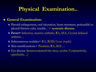 Physical Examination..
 General Examination:
 Parotid enlargement, oral ulceration, heart murmurs, pericardial or
pleural friction rubs, crackle…= systemic disease.
 Fever= Infection, reactive arthritis, RA, SLE, Crystal induced
arthritis…
 Subcutaneous nodules= RA, RHD, Gout (tophi)
 Skin manifestations= Psoriasis, RA, SLE…
 Eye disease (keratoconjunctivitis sicca, uveitis. Conjunctivitis,
episcleritis…)
 