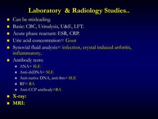 Laboratory & Radiology Studies..
 Can be misleading.
 Basic: CBC, Urinalysis, U&E, LFT.
 Acute phase reactant: ESR, CRP.
 Uric acid concentration= Gout
 Synovial fluid analysis= infection, crystal induced arthritis,
inflammatory..
 Antibody tests:
 ANA= SLE
 Anti-dsDNA= SLE
 Anti-native DNA, anti-Sm= SLE
 RF= RA
 Anti-CCP antibody=RA
 X-ray:
 MRI:
 