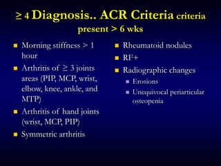 ≥ 4 Diagnosis.. ACR Criteria criteria
present > 6 wks
 Morning stiffness > 1
hour
 Arthritis of ≥ 3 joints
areas (PIP, MCP, wrist,
elbow, knee, ankle, and
MTP)
 Arthritis of hand joints
(wrist, MCP, PIP)
 Symmetric arthritis
 Rheumatoid nodules
 RF+
 Radiographic changes
 Erosions
 Unequivocal periarticular
osteopenia
 