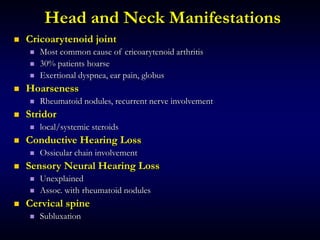 Head and Neck Manifestations
 Cricoarytenoid joint
 Most common cause of cricoarytenoid arthritis
 30% patients hoarse
 Exertional dyspnea, ear pain, globus
 Hoarseness
 Rheumatoid nodules, recurrent nerve involvement
 Stridor
 local/systemic steroids
 Conductive Hearing Loss
 Ossicular chain involvement
 Sensory Neural Hearing Loss
 Unexplained
 Assoc. with rheumatoid nodules
 Cervical spine
 Subluxation
 