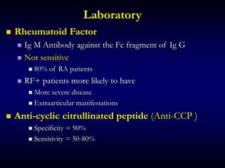 Laboratory
 Rheumatoid Factor
 Ig M Antibody against the Fc fragment of Ig G
 Not sensitive
 80% of RA patients
 RF+ patients more likely to have
 More severe disease
 Extraarticular manifestations
 Anti-cyclic citrullinated peptide (Anti-CCP )
 Specificity = 90%
 Sensitivity = 50-80%
 