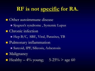 RF is not specific for RA.
 Other autoimmune disease
 Sjogren’s syndrome , Systemic Lupus
 Chronic infection
 Hep B/C, SBE, Viral, Parasites, TB
 Pulmonary inflammation
 Sarcoid, IPF, Silicosis, Asbestosis
 Malignancy
 Healthy – 4% young; 5-25% > age 60
 