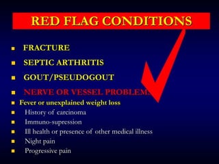 RED FLAG CONDITIONS
 FRACTURE
 SEPTIC ARTHRITIS
 GOUT/PSEUDOGOUT
 NERVE OR VESSEL PROBLEMS
 Fever or unexplained weight loss
 History of carcinoma
 Immuno-supression
 Ill health or presence of other medical illness
 Night pain
 Progressive pain
 