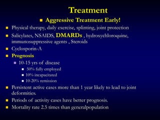 Treatment
 Aggressive Treatment Early!
 Physical therapy, daily exercise, splinting, joint protection
 Salicylates, NSAIDS, DMARDs , hydroxychloroquine,
immunosuppressive agents , Steroids
 Cyclosporin-A
 Prognosis
 10-15 yrs of disease
 50% fully employed
 10% incapacitated
 10-20% remission
 Persistent active cases more than 1 year likely to lead to joint
deformities.
 Periods of activity cases have better prognosis.
 Mortality rate 2.5 times than generalpopulation
 