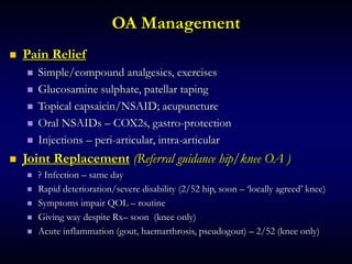 OA Management
 Pain Relief
 Simple/compound analgesics, exercises
 Glucosamine sulphate, patellar taping
 Topical capsaicin/NSAID; acupuncture
 Oral NSAIDs – COX2s, gastro-protection
 Injections – peri-articular, intra-articular
 Joint Replacement (Referral guidance hip/knee OA )
 ? Infection – same day
 Rapid deterioration/severe disability (2/52 hip, soon – ‘locally agreed’ knee)
 Symptoms impair QOL – routine
 Giving way despite Rx– soon (knee only)
 Acute inflammation (gout, haemarthrosis, pseudogout) – 2/52 (knee only)
 