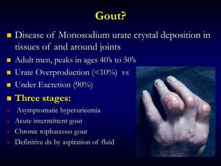 Gout?
 Disease of Monosodium urate crystal deposition in
tissues of and around joints
 Adult men, peaks in ages 40’s to 50’s
 Urate Overproduction (<10%) vs
 Under Excretion (90%)
 Three stages:
 Asymptomatic hyperuricemia
 Acute intermittent gout
 Chronic tophaceous gout
 Definitive dx by aspiration of fluid
 