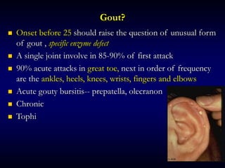 Gout?
 Onset before 25 should raise the question of unusual form
of gout , specific enzyme defect
 A single joint involve in 85-90% of first attack
 90% acute attacks in great toe, next in order of frequency
are the ankles, heels, knees, wrists, fingers and elbows
 Acute gouty bursitis-- prepatella, olecranon
 Chronic
 Tophi
 
