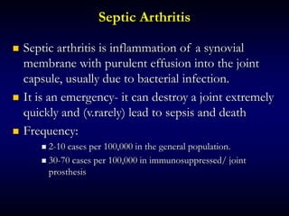 Septic Arthritis
 Septic arthritis is inflammation of a synovial
membrane with purulent effusion into the joint
capsule, usually due to bacterial infection.
 It is an emergency- it can destroy a joint extremely
quickly and (v.rarely) lead to sepsis and death
 Frequency:
 2-10 cases per 100,000 in the general population.
 30-70 cases per 100,000 in immunosuppressed/ joint
prosthesis
 