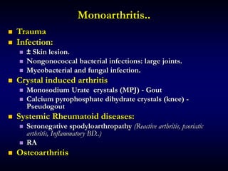 Monoarthritis..
 Trauma
 Infection:
 ± Skin lesion.
 Nongonococcal bacterial infections: large joints.
 Mycobacterial and fungal infection.
 Crystal induced arthritis
 Monosodium Urate crystals (MPJ) - Gout
 Calcium pyrophosphate dihydrate crystals (knee) -
Pseudogout
 Systemic Rheumatoid diseases:
 Seronegative spodyloarthropathy (Reactive arthritis, psoriatic
arthritis, Inflammatory BD..)
 RA
 Osteoarthritis
 