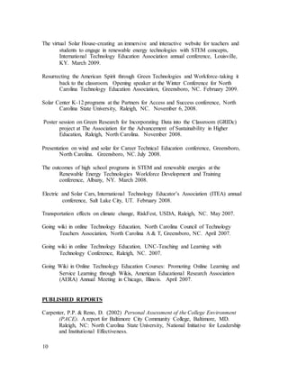 10
The virtual Solar House-creating an immersive and interactive website for teachers and
students to engage in renewable energy technologies with STEM concepts,
International Technology Education Association annual conference, Louisville,
KY. March 2009.
Resurrecting the American Spirit through Green Technologies and Workforce-taking it
back to the classroom. Opening speaker at the Winter Conference for North
Carolina Technology Education Association, Greensboro, NC. February 2009.
Solar Center K-12 programs at the Partners for Access and Success conference, North
Carolina State University, Raleigh, NC. November 6, 2008.
Poster session on Green Research for Incorporating Data into the Classroom (GRIDc)
project at The Association for the Advancement of Sustainability in Higher
Education, Raleigh, North Carolina. November 2008.
Presentation on wind and solar for Career Technical Education conference, Greensboro,
North Carolina. Greensboro, NC. July 2008.
The outcomes of high school programs in STEM and renewable energies at the
Renewable Energy Technologies Workforce Development and Training
conference, Albany, NY. March 2008.
Electric and Solar Cars, International Technology Educator’s Association (ITEA) annual
conference, Salt Lake City, UT. February 2008.
Transportation effects on climate change, RiskFest, USDA, Raleigh, NC. May 2007.
Going wiki in online Technology Education, North Carolina Council of Technology
Teachers Association, North Carolina A & T, Greensboro, NC. April 2007.
Going wiki in online Technology Education, UNC-Teaching and Learning with
Technology Conference, Raleigh, NC. 2007.
Going Wiki in Online Technology Education Courses: Promoting Online Learning and
Service Learning through Wikis, American Educational Research Association
(AERA) Annual Meeting in Chicago, Illinois. April 2007.
PUBLISHED REPORTS
Carpenter, P.P. & Reno, D. (2002) Personal Assessment of the College Environment
(PACE). A report for Baltimore City Community College, Baltimore, MD.
Raleigh, NC: North Carolina State University, National Initiative for Leadership
and Institutional Effectiveness.
 