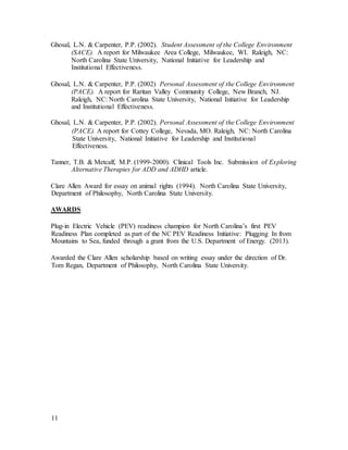 11
Ghosal, L.N. & Carpenter, P.P. (2002). Student Assessment of the College Environment
(SACE). A report for Milwaukee Area College, Milwaukee, WI. Raleigh, NC:
North Carolina State University, National Initiative for Leadership and
Institutional Effectiveness.
Ghosal, L.N. & Carpenter, P.P. (2002) Personal Assessment of the College Environment
(PACE). A report for Raritan Valley Community College, New Branch, NJ.
Raleigh, NC: North Carolina State University, National Initiative for Leadership
and Institutional Effectiveness.
Ghosal, L.N. & Carpenter, P.P. (2002). Personal Assessment of the College Environment
(PACE). A report for Cottey College, Nevada, MO. Raleigh, NC: North Carolina
State University, National Initiative for Leadership and Institutional
Effectiveness.
Tanner, T.B. & Metcalf, M.P. (1999-2000). Clinical Tools Inc. Submission of Exploring
Alternative Therapies for ADD and ADHD article.
Clare Allen Award for essay on animal rights (1994). North Carolina State University,
Department of Philosophy, North Carolina State University.
AWARDS
Plug-in Electric Vehicle (PEV) readiness champion for North Carolina’s first PEV
Readiness Plan completed as part of the NC PEV Readiness Initiative: Plugging In from
Mountains to Sea, funded through a grant from the U.S. Department of Energy. (2013).
Awarded the Clare Allen scholarship based on writing essay under the direction of Dr.
Tom Regan, Department of Philosophy, North Carolina State University.
 