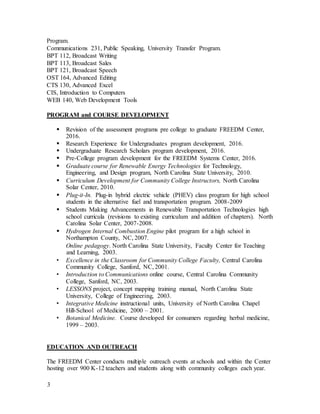 3
Program.
Communications 231, Public Speaking, University Transfer Program.
BPT 112, Broadcast Writing
BPT 113, Broadcast Sales
BPT 121, Broadcast Speech
OST 164, Advanced Editing
CTS 130, Advanced Excel
CIS, Introduction to Computers
WEB 140, Web Development Tools
PROGRAM and COURSE DEVELOPMENT
 Revision of the assessment programs pre college to graduate FREEDM Center,
2016.
 Research Experience for Undergraduates program development, 2016.
 Undergraduate Research Scholars program development, 2016.
 Pre-College program development for the FREEDM Systems Center, 2016.
 Graduate course for Renewable Energy Technologies for Technology,
Engineering, and Design program, North Carolina State University, 2010.
 Curriculum Development for Community College Instructors, North Carolina
Solar Center, 2010.
 Plug-it-In. Plug-in hybrid electric vehicle (PHEV) class program for high school
students in the alternative fuel and transportation program. 2008-2009
 Students Making Advancements in Renewable Transportation Technologies high
school curricula (revisions to existing curriculum and addition of chapters). North
Carolina Solar Center, 2007-2008.
 Hydrogen Internal Combustion Engine pilot program for a high school in
Northampton County, NC, 2007.
Online pedagogy. North Carolina State University, Faculty Center for Teaching
and Learning, 2003.
• Excellence in the Classroom for Community College Faculty, Central Carolina
Community College, Sanford, NC, 2001.
• Introduction to Communications online course, Central Carolina Community
College, Sanford, NC, 2003.
• LESSONS project, concept mapping training manual, North Carolina State
University, College of Engineering, 2003.
• Integrative Medicine instructional units, University of North Carolina Chapel
Hill-School of Medicine, 2000 – 2001.
• Botanical Medicine. Course developed for consumers regarding herbal medicine,
1999 – 2003.
EDUCATION AND OUTREACH
The FREEDM Center conducts multiple outreach events at schools and within the Center
hosting over 900 K-12 teachers and students along with community colleges each year.
 