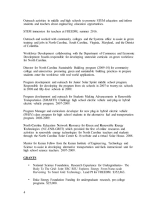 4
Outreach activities in middle and high schools to promote STEM education and inform
students and teachers about engineering education opportunities.
STEM immersion for teachers at FREEDM, summer 2016.
Outreach and worked with community colleges and the Systems office to assist in green
training and jobs in North Carolina, South Carolina, Virginia, Maryland, and the District
of Columbia.
Workforce Development collaborating with the Department of Commerce and Economic
Development boards responsible for developing statewide curricula on green workforce
for North Carolina.
Director for North Carolina Sustainable Building program (2009-10) for community
college and universities promoting green and sustainable building practices to prepare
students enter the workforce with real world applications.
Program development and outreach for Junior Solar Sprint middle school program.
Responsible for developing the program from six schools in 2007 to twenty-six schools
in 2008 and fifty-four schools in 2009.
Program development and outreach for Students Making Advancements in Renewable
Transportation (SMARTT) Challenge high school electric vehicle and plug-in hybrid
electric vehicle program. 2007-2009.
Program Manager and curriculum developer for new plug-in hybrid electric vehicle
(PHEV) class program for high school students in the alternative fuel and transportation
program. 2008-2009.
North Carolina Education Network Resource for Green and Renewable Energy
Technologies (NC-ENR-GRET) which provided the first of online resources and
activities in renewable energy technologies for North Carolina teachers and students
through the North Carolina Solar Center K-16 website and a virtual Solar House. 2008.
Mentor for Kenan Fellow from the Kenan Institute of Engineering, Technology and
Science to assist in developing alternative transportation and fuels instructional unit for
high school science teachers. 2007-2009.
GRANTS
• National Science Foundation, Research Experience for Undergraduates- The
Body To The Grid: Joint ERC REU Explores Energy From Nano-scale
Harvesting To Smart Grid Technology. Lead PI for FREEDM. $352,863.
• Duke Energy Foundation Funding for undergraduate research, pre college
programs. $25,000.
 