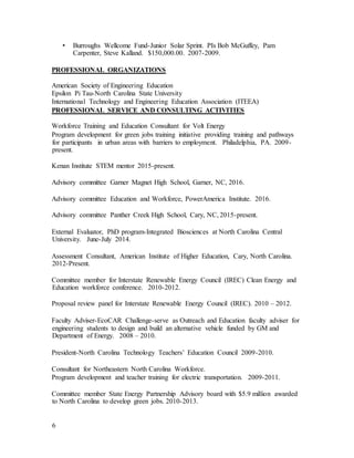 6
• Burroughs Wellcome Fund-Junior Solar Sprint. PIs Bob McGuffey, Pam
Carpenter, Steve Kalland. $150,000.00. 2007-2009.
PROFESSIONAL ORGANIZATIONS
American Society of Engineering Education
Epsilon Pi Tau-North Carolina State University
International Technology and Engineering Education Association (ITEEA)
PROFESSIONAL SERVICE AND CONSULTING ACTIVITIES
Workforce Training and Education Consultant for Volt Energy
Program development for green jobs training initiative providing training and pathways
for participants in urban areas with barriers to employment. Philadelphia, PA. 2009-
present.
Kenan Institute STEM mentor 2015-present.
Advisory committee Garner Magnet High School, Garner, NC, 2016.
Advisory committee Education and Workforce, PowerAmerica Institute. 2016.
Advisory committee Panther Creek High School, Cary, NC, 2015-present.
External Evaluator, PhD program-Integrated Biosciences at North Carolina Central
University. June-July 2014.
Assessment Consultant, American Institute of Higher Education, Cary, North Carolina.
2012-Present.
Committee member for Interstate Renewable Energy Council (IREC) Clean Energy and
Education workforce conference. 2010-2012.
Proposal review panel for Interstate Renewable Energy Council (IREC). 2010 – 2012.
Faculty Adviser-EcoCAR Challenge-serve as Outreach and Education faculty adviser for
engineering students to design and build an alternative vehicle funded by GM and
Department of Energy. 2008 – 2010.
President-North Carolina Technology Teachers’ Education Council 2009-2010.
Consultant for Northeastern North Carolina Workforce.
Program development and teacher training for electric transportation. 2009-2011.
Committee member State Energy Partnership Advisory board with $5.9 million awarded
to North Carolina to develop green jobs. 2010-2013.
 