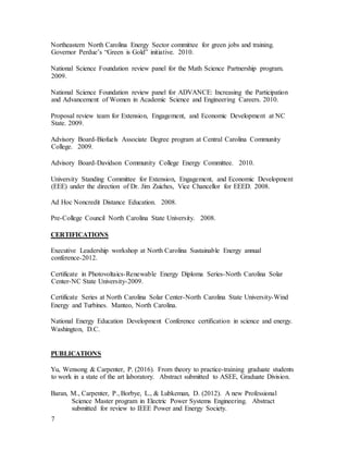 7
Northeastern North Carolina Energy Sector committee for green jobs and training.
Governor Perdue’s “Green is Gold” initiative. 2010.
National Science Foundation review panel for the Math Science Partnership program.
2009.
National Science Foundation review panel for ADVANCE: Increasing the Participation
and Advancement of Women in Academic Science and Engineering Careers. 2010.
Proposal review team for Extension, Engagement, and Economic Development at NC
State. 2009.
Advisory Board-Biofuels Associate Degree program at Central Carolina Community
College. 2009.
Advisory Board-Davidson Community College Energy Committee. 2010.
University Standing Committee for Extension, Engagement, and Economic Development
(EEE) under the direction of Dr. Jim Zuiches, Vice Chancellor for EEED. 2008.
Ad Hoc Noncredit Distance Education. 2008.
Pre-College Council North Carolina State University. 2008.
CERTIFICATIONS
Executive Leadership workshop at North Carolina Sustainable Energy annual
conference-2012.
Certificate in Photovoltaics-Renewable Energy Diploma Series-North Carolina Solar
Center-NC State University-2009.
Certificate Series at North Carolina Solar Center-North Carolina State University-Wind
Energy and Turbines. Manteo, North Carolina.
National Energy Education Development Conference certification in science and energy.
Washington, D.C.
PUBLICATIONS
Yu, Wensong & Carpenter, P. (2016). From theory to practice-training graduate students
to work in a state of the art laboratory. Abstract submitted to ASEE, Graduate Division.
Baran, M., Carpenter, P., Borbye, L., & Lubkeman, D. (2012). A new Professional
Science Master program in Electric Power Systems Engineering. Abstract
submitted for review to IEEE Power and Energy Society.
 