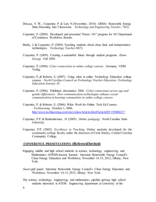 8
DeLuca, V. W., Carpenter, P. & Lari, N.(November, 2010). GRIDc: Renewable Energy
Data Streaming Into Classrooms. Technology and Engineering Teacher, 70(3).
Carpenter, P. (2009). Developed and presented "Green 101" program for NC Department
of Commerce Workforce Boards.
Busby, J. & Carpenter, P. (2009). Teaching students about clean fuels and transportation
technologies. Technology Teacher 68(7).
Carpenter, P. (2009). Creating a sustainable future through student programs. Home
Energy. Fall 2009.
Carpenter, P. (2008). Cyber connections in online college courses. Germany: VDM
Verlag.
Carpenter, P.,& Roberts, E. (2007). Using wikis in online Technology Education college
courses. North Carolina Council on Technology Teacher Education: Technology
Education Journal, IX.
Carpenter, P. (2006). Published dissertation 2006. Cyber connections across age and
gender differences: How communication technologies enhance social
communication in learning communities in online college courses.
Carpenter, P. & Roberts, E. (2006). Wikis Work for Online Tech Ed Courses.
Techlearning. October 1, 2006.
http://www.techlearning.com/story/showArticle.jhtml?articleID=193006217
Carpenter, P.P. & Raubenheimer, D. (2005). Online pedagogy. North Carolina State
University.
Carpenter, P.P. (2005). Excellence in Teaching. Online modules developed for the
community college faculty under the direction of Celia Hurley, Central Carolina
Community College.
CONFERENCE PRESENTATIONS (Refereed/Invited)
Engaging middle and high school students in science, technology, engineering, and
Mathematics (STEM)-lessons learned. Interstate Renewable Energy Council’s
Clean Energy Education and Workforce, November 14-15, 2012, Albany, New
York.
Smart grid panel: Interstate Renewable Energy Council’s Clean Energy Education and
Workforce, November 14-15, 2012, Albany, New York.
The science, technology, engineering, and mathematics pipeline-getting high school
students interested in STEM. Engineering department at University of the
 