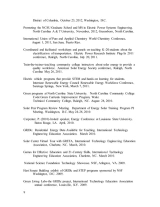 9
District of Columbia, October 23, 2012, Washington, D.C.
Promoting the NCSU Graduate School and MS in Electric Power Systems Engineering.
North Carolina A & T University, November, 2012, Greensboro, North Carolina.
International Union of Pure and Applied Chemistry World Chemistry Conference,
August 1, 2011, San Juan, Puerto Rico.
Coordinated and facilitated workshops and panels on teaching K-20 students about the
electrification of transportation. Electric Power Research Institute Plug-In 2011
conference, Raleigh, North Carolina, July 20, 2011.
Train-the-trainer-teaching community college instructors about solar energy to provide a
quality workforce. American Solar Energy Society conference, Raleigh, North
Carolina May 26, 2011.
Electric vehicle programs that provide STEM and hands-on learning for students.
Interstate Renewable Energy Council Renewable Energy Workforce Conference,
Saratoga Springs, New York, March 7, 2011.
Green programs at North Carolina State University. North Carolina Community College
Code Green Curricula Improvement Program, Wake
Technical Community College, Raleigh, NC. August 28, 2010.
Solar Peer Program Review Meeting. Department of Energy Solar Training Program PI
Meeting, Washington, D.C. May 24-28, 2010.
Carpenter, P. (2010)-Invited speaker, Energy Conference at Louisiana State University.
Baton Rouge, LA. April, 2010.
GRIDc: Residential Energy Data Available for Teaching, International Technology
Engineering Education Association. March 2010.
Solar Center Virtual Tour with GRETA, International Technology Engineering Education
Association, Charlotte, NC. March, 2010.
Games for Effective Education and 21-Century Skills, International Technology
Engineering Education Association, Charlotte, NC. March 2010.
National Science Foundation Technology Showcase. NSF, Arlington, VA. 2009.
Hart Senate Building exhibit of GRIDc and STEP programs sponsored by NSF
Washington, D.C. 2009.
Green Living Labs-the GRIDc project, International Technology Education Association
annual conference, Louisville, KY. 2009.
 