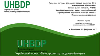 UHBDP
Український проект бізнес-розвитку плодоовочівництва
Рыночная ситуация для свежих овощей и фруктов 2016.
Коммерческие перспективы.
Свежий рынок и клиенты УПБРП.
Какой реальный опыт имеют клиенты Проекта?
Агрегирование: Торговля и развитие Бизнеса.
Перспективные направления
Потапов Сергей
Менеджер по развитию
плодоовощного рынка | УПБРП
г. Николаев, 03 февраля 2017
 