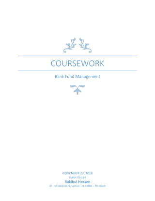 COURSEWORK
Bank Fund Management
NOVEMBER 27, 2016
SUBMITTED BY
Rakibul Hossen
ID – M 160203572, Section – B, EMBA – 7th Batch
 