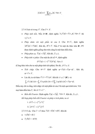 ( ) ( ) S
C
L
m
l
∈
∀
≤ ∑≤
≤
φ
φ
ρ
φ
β
α
β
α ,
,
, .
2.7.4 Toán tử trong S′ . Cho T ∈ S’.
• Phép tịnh tiến. Nếu h∈Rn
, định nghĩa ( )( ) ( ) S
T
T h
h ∈
∀
= − φ
φ
τ
φ
τ , thì
'
S
T
h ∈
τ .
• Phép nhân với một phần tử của S. Cho S
∈
φ , định nghĩa
( )( ) ( )
φψ
ψ
φ T
T = . Khi đó, '
S
T ∈
φ . Nếu P là một đa thức trên Rn
, PT
được định nghĩa giống như trên cũng là một hàm điều hòa.
• Phép phản xạ. ( ) ( )
φ
φ
~
~
T
T = . Khi đó, S
T ∈
~
.
• Phép tính vi phân. Cho một đa chỉ số α , định nghĩa
( ) ( ) ( ) S
D
T
T
D ∈
∀
−
= φ
φ
φ α
α
α
,
1
(Công thức trên cho ta một phép tính tích phân). Do đó, '
S
T
D ∈
α
.
• Tích chập. Cho S
∈
ψ định nghĩa ( ) ( )∧
∗
=
∗ φ
ψ
φ
ψ T
T . Khi đó,
'
S
T ∈
∗
ψ .
• Lúc đó, ta xét hàm ( ) ( )
ψ
τ x
T
x
F = . Khi đó ∞
∈C
F (Rn
) và
( ) ( ) ( ) ( ) ( ) ( )
( ) ( ).
φ
ψ
φ
ψ
τ
φ
ψ
τ
φ ∗
=
=
= ∫
∫
∫ T
dx
x
T
dx
x
T
dx
x
x
F n
n
n
R
x
R
x
R
Điều này chỉ ra rằng, tích chập với một phần tử của S là một quá trình trơn. Với
mọi hàm điều hòa T, thì ∞
∈
∗ C
T
φ .
• Biến đổi Fourier. Định nghĩa ( ) ( ),
ˆ
ˆ φ
φ T
T = S
∈
∀φ . Khi đó, '
ˆ S
T ∈ .
Kết hợp phép biến đổi Fourier và phép vi tích phân, ta có
i. ( ) ( )∧
−
= T
x
i
T
D α
α
α ˆ
ii. ( ) ( ) T
i
T
D ˆ
α
α
α
ξ
=
∧
2.7.5 Ví dụ. Cho δ
=
T thỏa ( ) ( ) ( )
0
φ
φ
δ
φ =
=
T . Khi đó
• ( ) ( )
x
x φ
φ
δ
τ =
• ( ) )
0
(
'
φ
φ
δ −
=
∂ j
- 10 -
 