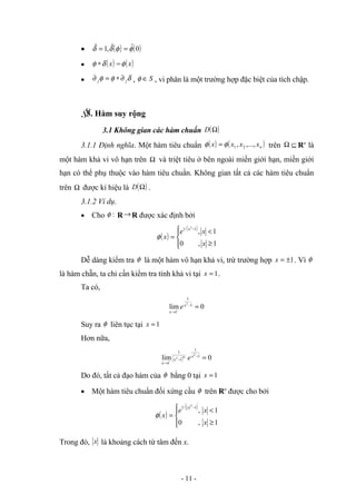• ( ) ( )
0
ˆ
ˆ
,
1
ˆ φ
φ
δ
δ =
=
• ( )
x
δ
φ ∗ = ( )
x
φ
• δ
φ
φ j
j ∂
∗
=
∂ , S
∈
φ , vi phân là một trường hợp đặc biệt của tích chập.
§
3. Hàm suy rộng
3.1 Không gian các hàm chuẩn ( )
Ω
D
3.1.1 Định nghĩa. Một hàm tiêu chuẩn ( ) ( )
n
x
x
x
x ,...,
, 2
1
φ
φ = trên ⊆
Ω Rn
là
một hàm khả vi vô hạn trên Ω và triệt tiêu ở bên ngoài miền giới hạn, miền giới
hạn có thể phụ thuộc vào hàm tiêu chuẩn. Không gian tất cả các hàm tiêu chuẩn
trên Ω được kí hiệu là ( )
Ω
D .
3.1.2 Ví dụ.
• Cho :
φ R→R được xác định bởi
( )
( )





≥
<
=
−
1
,
0
1
,
1
/
1 2
x
x
e
x
x
φ
Dễ dàng kiểm tra φ là một hàm vô hạn khả vi, trừ trường hợp 1
±
=
x . Vì φ
là hàm chẵn, ta chỉ cần kiểm tra tính khả vi tại 1
=
x .
Ta có,
0
lim 1
1
1
2
=
−
→ −
x
x
e
Suy ra φ liên tục tại 1
=
x
Hơn nữa,
( ) 0
lim 1
1
1
1
1
2
2 =
−
−
→ −
x
x
x
e
m
Do đó, tất cả đạo hàm của φ bằng 0 tại 1
=
x
• Một hàm tiêu chuẩn đối xứng cầu φ trên Rn
được cho bởi
( )
( )





≥
<
=
−
1
,
0
1
,
1
/
1
2
x
x
e
x
x
φ
Trong đó, x là khoảng cách từ tâm đến x.
- 11 -
 