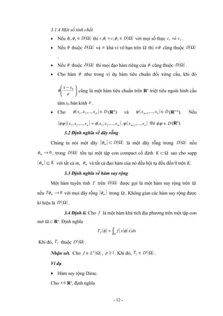 3.1.4 Một số tính chất
• Nếu ( )
Ω
∈ D
2
1,φ
φ thì ( )
Ω
∈
+ D
c
c 2
2
1
1 φ
φ với mọi số thực 2
1 c
và
c .
• Nếu φ thuộc ( )
Ω
D và a khả vi vô hạn trên Ω thì φ
.
a cũng thuộc ( )
Ω
D
.
• Nếu φ thuộc ( )
Ω
D thì mọi đạo hàm riêng của φ cũng thuộc ( )
Ω
D .
• Cho hàm φ như trong ví dụ hàm tiêu chuẩn đối xứng cầu, khi đó





 −
ε
φ 0
x
x
cũng là một hàm tiêu chuẩn trên Rn
triệt tiêu ngoài hình cầu
tâm x0 bán kính ε .
• Cho ( ) D
x
x
x m ∈
,...,
, 2
1
φ (Rm
) và ( ) D
x
x n
m ∈
+ ,...,
1
ψ (Rn-m
). Nếu
( )( ) =
n
x
x
x ,...,
,
. 2
1
ψ
φ ( )
m
x
x
x ,...,
, 2
1
φ . ( )
n
m x
x ,...,
1
+
ψ thì D
∈
ψ
φ. (Rn
).
3.2 Định nghĩa về dãy rỗng
Chúng ta nói một dãy { } ( )
Ω
⊂ D
m
φ là một dãy rỗng trong ( )
Ω
D nếu
0
→
m
φ , trong ( )
Ω
D tồn tại một tập con compact cố định Ω
⊂
K sao cho supp
( ) K
m ⊆
φ với tất cả m, m
φ và tất cả đạo hàm của nó đều hội tụ đều đến 0 trên K.
3.3 Định nghĩa về hàm suy rộng
Một hàm tuyến tính T trên ( )
Ω
D được gọi là một hàm suy rộng trên Ω
nếu 0
→
m
Tφ với mọi dãy rỗng { }
m
φ trong Ω . Không gian các hàm suy rộng được
kí hiệu là ( )
Ω
'
D .
3.4 Định lí. Cho f là một hàm khả tích địa phương trên một tập con
mở ⊂
Ω Rn
. Định nghĩa
( ) ( ) ( )
∫Ω
= dx
x
x
f
Tf φ
φ
Khi đó, f
T thuộc ( )
Ω
'
D .
Nhận xét. Cho ( )
Ω
∈ p
L
f , 1
≥
p . Khi đó, f
T ∈ ( )
Ω
'
D .
Ví dụ
• Hàm suy rộng Dirac.
Cho ∈
x Rn
, định nghĩa
- 12 -
 