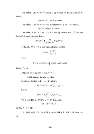 Tính chất 1. Cho ( )
Ω
∈ '
D
T , với Ω là tập mở con của Rn
, và đa chỉ số α .
Khi đó,
( ) ( ) ( ) ( )
Ω
∈
−
= D
D
T
T
D φ
φ
φ α
α
α
,
1 .
Tính chất 2. Cho ( )
Ω
∈ '
D
T , ⊆
Ω Rn
là tập mở và ( )
Ω
∈ ∞
C
ψ . Khi đó,
( )( ) ( ) ( )
Ω
∈
= D
T
T φ
ψφ
φ
ψ , .
Tính chất 3. Cho ( )
Ω
∈ '
D
T , ⊂
Ω R là một tập con mở, ( )
Ω
∈ D
ψ , và một
đa chỉ số α , ta có công thức Leibniz
( )
( )
T
D
D
T
D β
α
β
α
β
α
ψ
β
α
β
α
ψ −
≤
∑ −
=
!
!
!
.
Ví dụ. Cho :
H R→R là hàm Heaviside được cho bởi
( )



<
≥
=
0
,
0
0
,
1
x
x
x
H
Ta có
( ) ( ) ( ) ( ) ( )
φ
δ
φ
φ
φ
φ =
=
−
=
−
= ∫
∞
0
'
'
'
0
dx
x
T
T H
H
Khi đó, δ
=
H
T' .
Nhận xét. Từ ví dụ trên, rõ ràng '
' f
f T
T ≠ .
3.6 Tích chập của hàm suy rộng
Cho hàm u bất kì trên Rn
và ∈
x Rn
, kí hiệu
( )( ) )
( x
y
u
y
u
x −
=
τ và ( ) ( )
y
u
y
u −
=
∨
.
Suy ra
( ) 





=
∨
−
∨
u
u x
x τ
τ và y
x
y
x +
= τ
τ
τ .
Với '
D
T ∈ (Rn
), D
∈
φ (Rn
), và ∈
x Rn
, định nghĩa
( )( ) ( )
φ
τ
φ
τ x
x T
T −
=
Dễ thấy '
D
T
x ∈
τ (Rn
).
3.6.1 Định nghĩa. Cho '
D
T ∈ (Rn
), và D
∈
φ (Rn
), :
φ
∗
T Rn →Rn
được cho
bởi
- 14 -
 