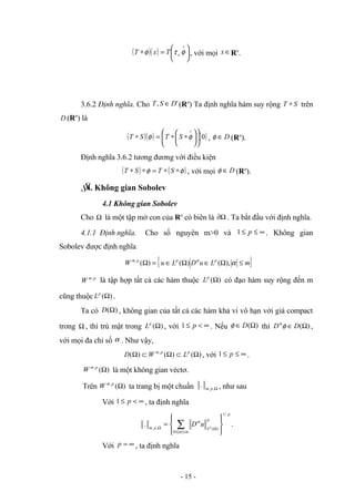 ( )( ) 





=
∗
∨
φ
τ
φ x
T
x
T , với mọi ∈
x Rn
.
3.6.2 Định nghĩa. Cho '
, D
S
T ∈ (Rn
) Ta định nghĩa hàm suy rộng S
T ∗ trên
D (Rn
) là
( )( ) ( )
0












∗
∗
=
∗
∨
φ
φ S
T
S
T , D
∈
φ (Rn
).
Định nghĩa 3.6.2 tương đương với điều kiện
( ) ( )
φ
φ ∗
∗
=
∗
∗ S
T
S
T , với mọi D
∈
φ (Rn
).
§
4. Không gian Sobolev
4.1 Không gian Sobolev
Cho Ω là một tập mở con của Rn
có biên là Ω
∂ . Ta bắt đầu với định nghĩa.
4.1.1 Định nghĩa. Cho số nguyên m>0 và ∞
≤
≤ p
1 . Không gian
Sobolev được định nghĩa
{ }
m
L
u
D
L
u
W p
p
p
m
≤
Ω
∈
Ω
∈
=
Ω α
α
),
(
)
(
)
(
,
p
m
W ,
là tập hợp tất cả các hàm thuộc )
(Ω
p
L có đạo hàm suy rộng đến m
cũng thuộc )
(Ω
p
L .
Ta có )
(Ω
D , không gian của tất cả các hàm khả vi vô hạn với giá compact
trong Ω , thì trù mật trong )
(Ω
p
L , với ∞
<
≤ p
1 . Nếu )
(Ω
∈ D
φ thì )
(Ω
∈ D
D φ
α
,
với mọi đa chỉ số α . Như vậy,
)
(
)
(
)
( ,
Ω
⊂
Ω
⊂
Ω p
p
m
L
W
D , với ∞
≤
≤ p
1 .
)
(
,
Ω
p
m
W là một không gian véctơ.
Trên )
(
,
Ω
p
m
W ta trang bị một chuẩn Ω
,
,
. p
m , như sau
Với ∞
<
≤ p
1 , ta định nghĩa
p
m
p
L
p
m p
u
D
/
1
0
)
(
,
,
.










= ∑≤
≤
Ω
Ω
α
α
.
Với ∞
=
p , ta định nghĩa
- 15 -
 