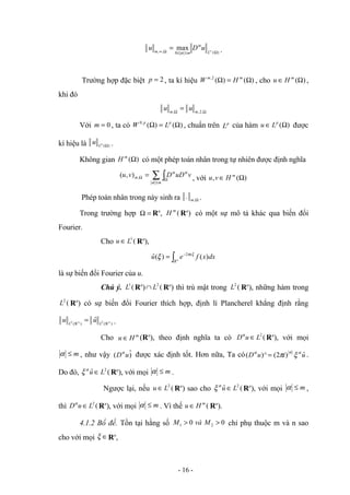 )
(
0
,
,
max
Ω
≤
≤
Ω
∞ ∞
=
L
m
m
u
D
u α
α .
Trường hợp đặc biệt 2
=
p , ta kí hiệu )
(
)
(
2
,
Ω
=
Ω m
m
H
W , cho )
(Ω
∈ m
H
u ,
khi đó
Ω
Ω
= ,
2
,
, m
m
u
u
Với 0
=
m , ta có )
(
)
(
,
0
Ω
=
Ω p
p
L
W , chuẩn trên p
L của hàm )
(Ω
∈ p
L
u được
kí hiệu là )
(Ω
p
L
u .
Không gian )
(Ω
m
H có một phép toán nhân trong tự nhiên được định nghĩa
∑ ∫
≤
Ω
Ω =
m
m v
uD
D
v
u
α
α
α
,
)
,
( , với )
(
, Ω
∈ m
H
v
u
Phép toán nhân trong này sinh ra Ω
,
. m .
Trong trường hợp =
Ω Rn
, (
m
H Rn
) có một sự mô tả khác qua biến đổi
Fourier.
Cho (
1
L
u ∈ Rn
),
∫
−
= n
R
x
dx
x
f
e
u )
(
)
(
ˆ 2 ξ
π
ξ
là sự biến đổi Fourier của u.
Chú ý. (
1
L Rn
) (
2
L
∩ Rn
) thì trù mật trong (
2
L Rn
), những hàm trong
(
2
L Rn
) có sự biến đổi Fourier thích hợp, định lí Plancherel khẳng định rằng
)
R
(
)
R
( n
2
n
2 ˆ L
L
u
u = .
Cho m
H
u ∈ (Rn
), theo định nghĩa ta có (
2
L
u
D ∈
α
Rn
), với mọi
m
≤
α , như vậy )
ˆ
( u
Dα
được xác định tốt. Hơn nữa, Ta có u
i
u
D ˆ
)
2
(
)^
( α
α
α
ξ
π
= .
Do đó, (
ˆ 2
L
u ∈
α
ξ Rn
), với mọi m
≤
α .
Ngược lại, nếu (
2
L
u ∈ Rn
) sao cho (
ˆ 2
L
u ∈
α
ξ Rn
), với mọi m
≤
α ,
thì (
2
L
u
D ∈
α
Rn
), với mọi m
≤
α . Vì thế (
m
H
u ∈ Rn
).
4.1.2 Bổ đề. Tồn tại hằng số 0
0 2
1 >
> M
và
M chỉ phụ thuộc m và n sao
cho với mọi ∈
ξ Rn
,
- 16 -
 