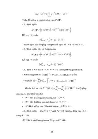 m
m
m
M
M )
1
(
)
1
(
2
2
2
2
1 ξ
ξ
ξ
α
α
+
≤
≤
+ ∑
≤
Từ bổ đề, chúng ta có định nghĩa của (
m
H Rn
).
4.1.3 Định nghĩa
(
m
H Rn
) ( ) 




 ∈
+
∈
= )
(
)
(
ˆ
1
)
( 2
2
/
2
2 n
m
n
R
L
u
R
L
u ξ
ξ
Kết hợp với chuẩn
2
2
2
)
(
)
(
ˆ
)
1
( ξ
ξ u
u m
R
R
H n
n
m
∫ +
= .
Từ định nghĩa trên cho phép chúng ta định nghĩa (
s
H Rn
), với mọi 0
≥
s .
4.1.4 Định nghĩa. Cho 0
≥
s , định nghĩa
(
s
H Rn
) ( ) 




 ∈
+
∈
= )
(
)
(
ˆ
1
)
( 2
2
/
2
2 n
s
n
R
L
u
R
L
u ξ
ξ .
Kết hợp với chuẩn
2
2
2
)
(
)
(
ˆ
)
1
( ξ
ξ u
u s
R
R
H n
n
s
∫ +
= .
4.1.5 Định lí. Với mọi p, ∞
≤
≤ p
1 , )
(
,
Ω
p
m
W là một không gian Banach.
* Xét không gian tích: ( )
( ) ( ) ( ) )
1
((
,
...
1
+
Ω
×
×
Ω
=
Ω
+
n
L
L
L p
p
n
p
lần)
Với chuẩn
p
n
i
p
L
i p
u
u
/
1
1
1
)
(






= ∑
+
=
Ω
, với ( )
( ) 1
1
1 )
,...,
(
+
+ Ω
∈
=
n
p
n L
u
u
u
Khi đó, ánh xạ ( )
( ) 1
1
,
,...,
,
)
(
+
Ω
∈








∂
∂
∂
∂
→
Ω
∈
n
p
n
p
m
L
x
u
x
u
u
W
u là một phép
đẳng cự. Ta có một số tính chất
• )
(
,
Ω
p
m
W là không gian phản xạ, với ∞
<
≤ p
1 .
• )
(
,
Ω
p
m
W là không gian tách được, với ∞
<
≤ p
1 .
• )
(Ω
m
H là không gian Hilbert tách được, với ∞
<
≤ p
1 .
4.1.6 Định nghĩa. Cho ∞
<
≤ p
1 , đặt )
(
,
0 Ω
p
m
W bằng bao đóng của )
(Ω
D
trong )
(
,
Ω
p
m
W .
)
(
,
0 Ω
p
m
W là một không gian con đóng của )
(
,
Ω
p
m
W .
- 17 -
 