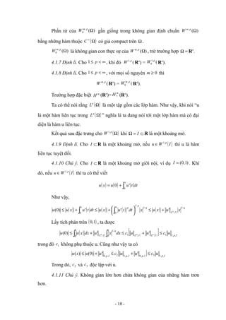 Phần tử của )
(
,
0 Ω
p
m
W gần giống trong không gian định chuẩn )
(
,
Ω
p
m
W
bằng những hàm thuộc ( )
Ω
∞
C có giá compact trên Ω .
)
(
,
0 Ω
p
m
W là không gian con thực sự của )
(
,
Ω
p
m
W , trừ trường hợp =
Ω Rn
.
4.1.7 Định lí. Cho ∞
<
≤ p
1 , khi đó (
,
1 p
W Rn
) = (
,
1
0
p
W Rn
).
4.1.8 Định lí. Cho ∞
<
≤ p
1 , với mọi số nguyên 0
≥
m thì
(
, p
m
W Rn
) = (
,
0
p
m
W Rn
).
Trường hợp đặc biệt m
H (Rn
)=
m
H 0 (Rn
).
Ta có thể nói rằng ( )
Ω
p
L là một tập gồm các lớp hàm. Như vậy, khi nói “u
là một hàm liên tục trong ( )
Ω
p
L ” nghĩa là ta đang nói tới một lớp hàm mà có đại
diện là hàm u liên tục.
Kết quả sau đặc trưng cho ( )
Ω
p
W ,
1
khi ⊂
=
Ω I R là một khoảng mở.
4.1.9 Định lí. Cho ⊂
I R là một khoảng mở, nếu ( )
I
W
u p
,
1
∈ thì u là hàm
liên tục tuyệt đối.
4.1.10 Chú ý. Cho ⊂
I R là một khoảng mở giới nội, ví dụ )
1
,
0
(
=
I . Khi
đó, nếu ( )
I
W
u p
,
1
∈ thì ta có thể viết
( ) ( ) ( )dt
t
u
u
x
u
x
∫
+
=
0
'
0
Như vậy,
( ) ( ) ( ) ( ) ( ) ( )
q
I
L
q
p
x p
x
x
u
x
u
x
dt
t
u
x
u
dt
t
u
x
u
u p
/
1
/
1
/
1
0
0
'
'
'
)
0
( +
≤






+
≤
+
≤ ∫
∫
Lấy tích phân trên ( )
1
,
0 , ta được
( ) ( ) ( ) ( )
[ ] I
p
I
L
I
L
q
I
L
u
c
u
u
c
dx
x
u
dx
x
u
u p
p
p
,
,
1
1
1
1
0
/
1
1
0
'
'
)
0
( ≤
+
≤
+
≤ ∫
∫
trong đó 1
c không phụ thuộc u. Cũng như vậy ta có
[ ] I
p
I
p
I
p
I
p
u
c
u
u
c
u
u
x
u ,
,
1
3
,
,
0
,
,
1
2
,
,
0
'
'
)
0
(
)
( ≤
+
≤
+
≤
Trong đó, 2
c và 3
c độc lập với u.
4.1.11 Chú ý. Không gian lớn hơn chứa không gian của những hàm trơn
hơn.
- 18 -
 