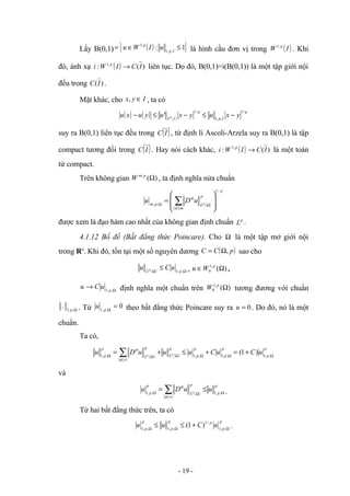 Lấy B(0,1) ( )
{ }
1
: ,
,
1
,
1
≤
∈
= I
p
p
u
I
W
u là hình cầu đơn vị trong ( )
I
W p
,
1
. Khi
đó, ánh xạ ( ) )
(
: ,
1
I
C
I
W
i p
→ liên tục. Do đó, B(0,1)=i(B(0,1)) là một tập giới nội
đều trong )
(I
C .
Mặt khác, cho I
y
x ∈
, , ta có
( ) ( ) ( )
q
I
p
q
I
L
y
x
u
y
x
u
y
u
x
u p
/
1
,
,
1
/
1
' −
≤
−
≤
−
suy ra B(0,1) liên tục đều trong ( )
I
C , từ định lí Ascoli-Arzela suy ra B(0,1) là tập
compact tương đối trong ( )
I
C . Hay nói cách khác, ( ) )
(
: ,
1
I
C
I
W
i p
→ là một toán
tử compact.
Trên không gian )
(
,
Ω
p
m
W , ta định nghĩa nửa chuẩn
( )
p
m
a
p
L
p
m p
u
D
u
/
1
,
, 







= ∑
≤
Ω
Ω
α
được xem là đạo hàm cao nhất của không gian định chuẩn p
L .
4.1.12 Bổ đề (Bất đẳng thức Poincare). Cho Ω là một tập mở giới nội
trong Rn
. Khi đó, tồn tại một số nguyên dương ( )
p
C
C ,
Ω
= sao cho
( ) Ω
Ω
≤ ,
,
1 p
L
u
C
u p , )
(
,
1
0 Ω
∈ p
W
u .
Ω
→ ,
,
1 p
u
C
u định nghĩa một chuẩn trên )
(
,
1
0 Ω
p
W tương đương với chuẩn
Ω
,
,
1
. p . Từ 0
,
,
1
=
Ω
p
u theo bất đẳng thức Poincare suy ra 0
=
u . Do đó, nó là một
chuẩn.
Ta có,
( ) ( )
p
p
p
p
p
p
p
L
p
L
p
p
u
C
u
C
u
u
u
D
u p
p Ω
Ω
Ω
Ω
=
Ω
Ω
+
=
+
≤
+
= ∑ ,
,
1
,
,
1
,
,
1
1
,
,
1
)
1
(
α
α
và
( )
p
p
p
L
p
p
u
u
D
u p Ω
=
Ω
Ω ∑ ≤
= ,
,
1
1
,
,
1
α
α
.
Từ hai bất đẳng thức trên, ta có
p
p
p
p
p
p
p
u
C
u
u Ω
Ω
Ω
+
≤
≤ ,
,
1
/
1
,
,
1
,
,
1
)
1
( .
- 19 -
 