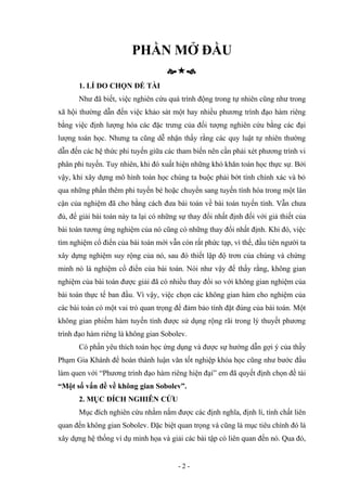 PHẦN MỞ ĐẦU

1. LÍ DO CHỌN ĐỀ TÀI
Như đã biết, việc nghiên cứu quá trình động trong tự nhiên cũng như trong
xã hội thường dẫn đến việc khảo sát một hay nhiều phương trình đạo hàm riêng
bằng việc định lượng hóa các đặc trưng của đối tượng nghiên cứu bằng các đại
lượng toán học. Nhưng ta cũng dễ nhận thấy rằng các quy luật tự nhiên thường
dẫn đến các hệ thức phi tuyến giữa các tham biến nên cần phải xét phương trình vi
phân phi tuyến. Tuy nhiên, khi đó xuất hiện những khó khăn toán học thực sự. Bởi
vậy, khi xây dựng mô hình toán học chúng ta buộc phải bớt tính chính xác và bỏ
qua những phần thêm phi tuyến bé hoặc chuyển sang tuyến tính hóa trong một lân
cận của nghiệm đã cho bằng cách đưa bài toán về bài toán tuyến tính. Vẫn chưa
đủ, để giải bài toán này ta lại có những sự thay đổi nhất định đối với giả thiết của
bài toán tương ứng nghiệm của nó cũng có những thay đổi nhất định. Khi đó, việc
tìm nghiệm cổ điển của bài toán mới vẫn còn rất phức tạp, vì thế, đầu tiên người ta
xây dựng nghiệm suy rộng của nó, sau đó thiết lập độ trơn của chúng và chứng
minh nó là nghiệm cổ điển của bài toán. Nói như vậy để thấy rằng, không gian
nghiệm của bài toán được giải đã có nhiều thay đổi so với không gian nghiệm của
bài toán thực tế ban đầu. Vì vậy, việc chọn các không gian hàm cho nghiệm của
các bài toán có một vai trò quan trọng để đảm bảo tính đặt đúng của bài toán. Một
không gian phiếm hàm tuyến tính được sử dụng rộng rãi trong lý thuyết phương
trình đạo hàm riêng là không gian Sobolev.
Có phần yêu thích toán học ứng dụng và được sự hướng dẫn gợi ý của thầy
Phạm Gia Khánh để hoàn thành luận văn tốt nghiệp khóa học cũng như bước đầu
làm quen với “Phương trình đạo hàm riêng hiện đại” em đã quyết định chọn đề tài
“Một số vấn đề về không gian Sobolev”.
2. MỤC ĐÍCH NGHIÊN CỨU
Mục đích nghiên cứu nhằm nắm được các định nghĩa, định lí, tính chất liên
quan đến không gian Sobolev. Đặc biệt quan trọng và cũng là mục tiêu chính đó là
xây dựng hệ thống ví dụ minh họa và giải các bài tập có liên quan đến nó. Qua đó,
- 2 -
 